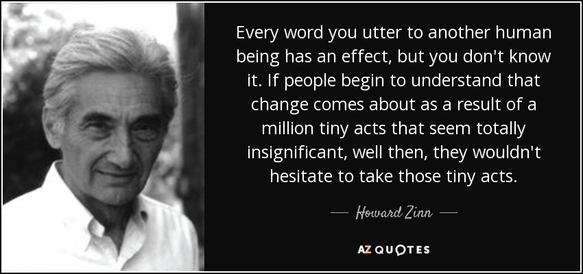 Every word you utter to another human being has an effect, but you don't know it. If people begin to understand that change comes about as a result of a million tiny acts that seem totally insignificant, well then, they wouldn't hesitate to take those tiny acts. - Howard Zinn