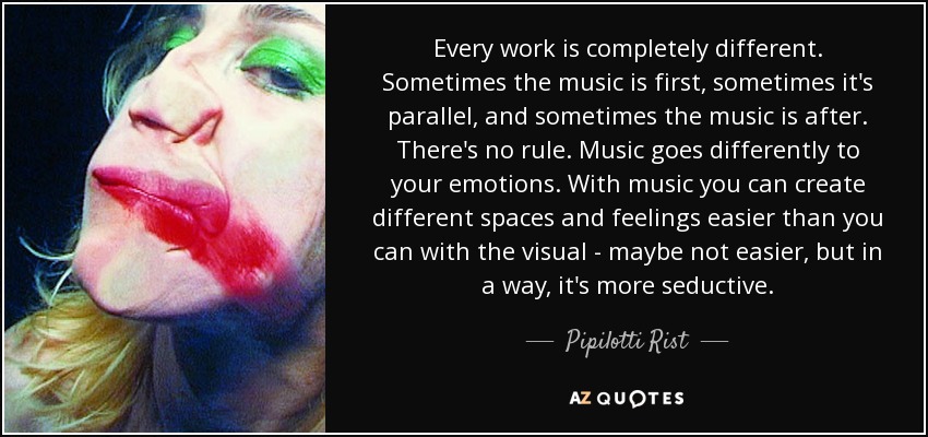 Every work is completely different. Sometimes the music is first, sometimes it's parallel, and sometimes the music is after. There's no rule. Music goes differently to your emotions. With music you can create different spaces and feelings easier than you can with the visual - maybe not easier, but in a way, it's more seductive. - Pipilotti Rist