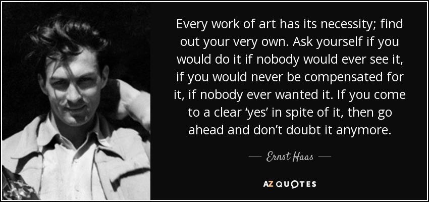 Every work of art has its necessity; find out your very own. Ask yourself if you would do it if nobody would ever see it, if you would never be compensated for it, if nobody ever wanted it. If you come to a clear ‘yes’ in spite of it, then go ahead and don’t doubt it anymore. - Ernst Haas