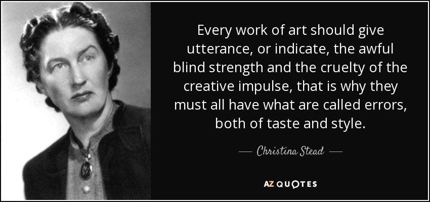 Every work of art should give utterance, or indicate, the awful blind strength and the cruelty of the creative impulse, that is why they must all have what are called errors, both of taste and style. - Christina Stead
