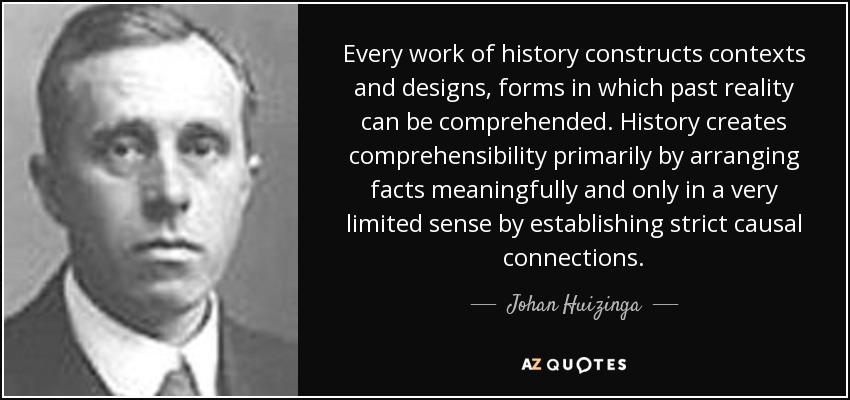Every work of history constructs contexts and designs, forms in which past reality can be comprehended. History creates comprehensibility primarily by arranging facts meaningfully and only in a very limited sense by establishing strict causal connections. - Johan Huizinga