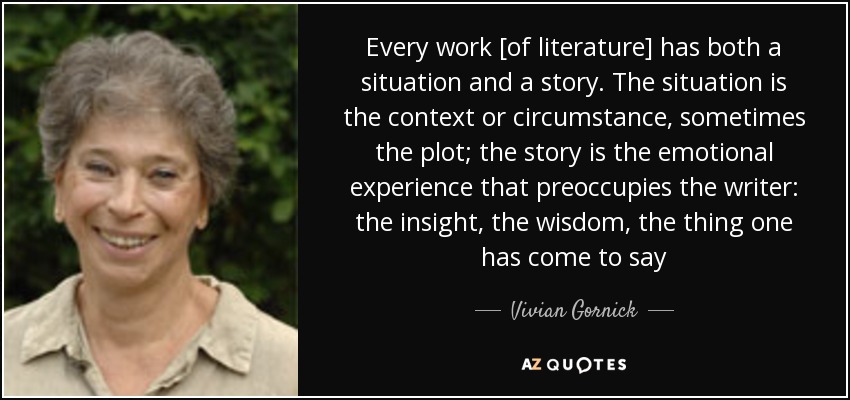 Every work [of literature] has both a situation and a story. The situation is the context or circumstance, sometimes the plot; the story is the emotional experience that preoccupies the writer: the insight, the wisdom, the thing one has come to say - Vivian Gornick