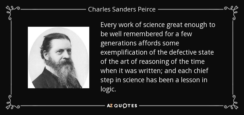 Every work of science great enough to be well remembered for a few generations affords some exemplification of the defective state of the art of reasoning of the time when it was written; and each chief step in science has been a lesson in logic. - Charles Sanders Peirce