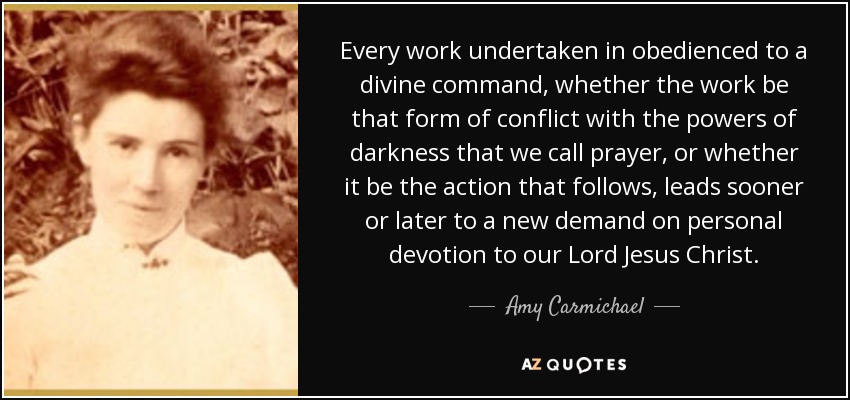 Every work undertaken in obedienced to a divine command, whether the work be that form of conflict with the powers of darkness that we call prayer, or whether it be the action that follows, leads sooner or later to a new demand on personal devotion to our Lord Jesus Christ. - Amy Carmichael