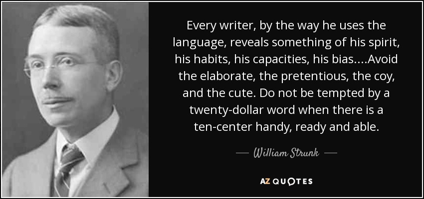 Every writer, by the way he uses the language, reveals something of his spirit, his habits, his capacities, his bias....Avoid the elaborate, the pretentious, the coy, and the cute. Do not be tempted by a twenty-dollar word when there is a ten-center handy, ready and able. - William Strunk, Jr.