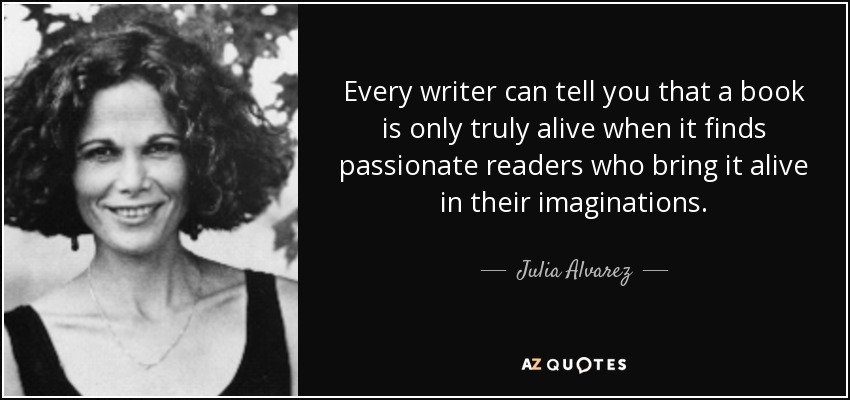 Every writer can tell you that a book is only truly alive when it finds passionate readers who bring it alive in their imaginations. - Julia Alvarez