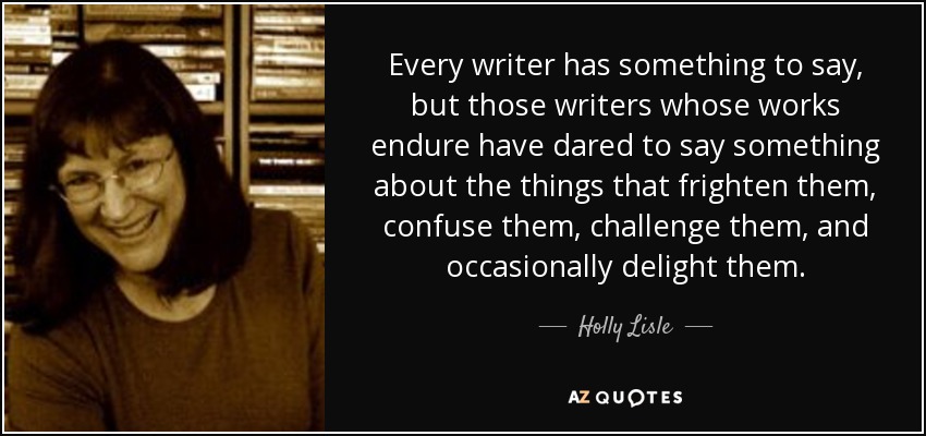 Every writer has something to say, but those writers whose works endure have dared to say something about the things that frighten them, confuse them, challenge them, and occasionally delight them. - Holly Lisle
