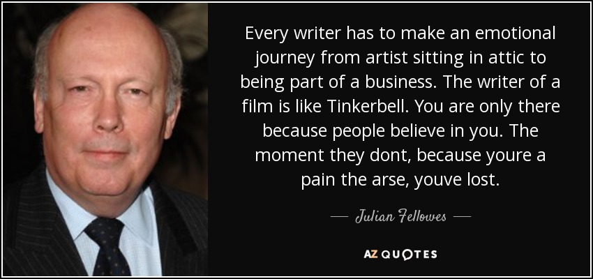 Every writer has to make an emotional journey from artist sitting in attic to being part of a business. The writer of a film is like Tinkerbell. You are only there because people believe in you. The moment they dont, because youre a pain the arse, youve lost. - Julian Fellowes