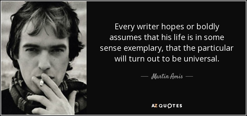 Every writer hopes or boldly assumes that his life is in some sense exemplary, that the particular will turn out to be universal. - Martin Amis
