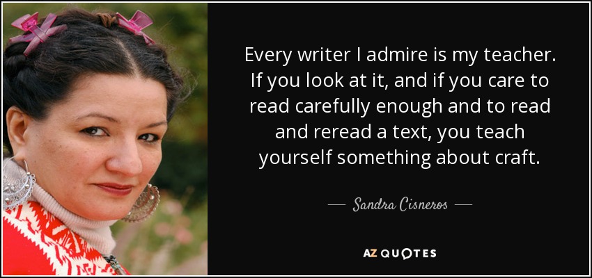 Every writer I admire is my teacher. If you look at it, and if you care to read carefully enough and to read and reread a text, you teach yourself something about craft. - Sandra Cisneros