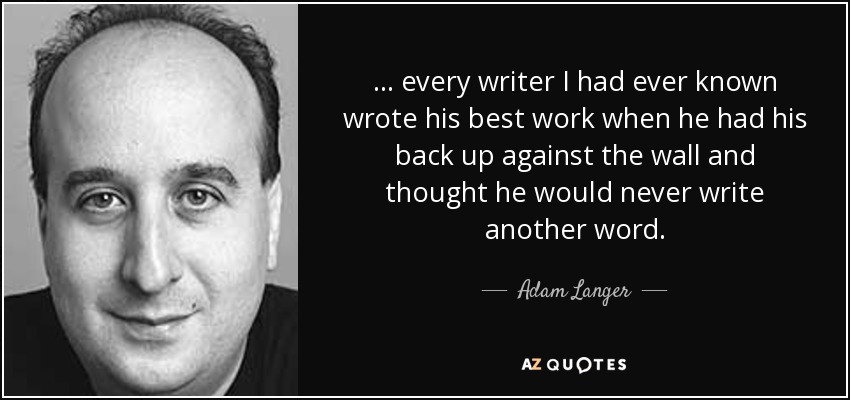 ... every writer I had ever known wrote his best work when he had his back up against the wall and thought he would never write another word. - Adam Langer