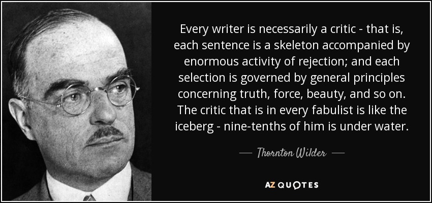 Every writer is necessarily a critic - that is, each sentence is a skeleton accompanied by enormous activity of rejection; and each selection is governed by general principles concerning truth, force, beauty, and so on. The critic that is in every fabulist is like the iceberg - nine-tenths of him is under water. - Thornton Wilder