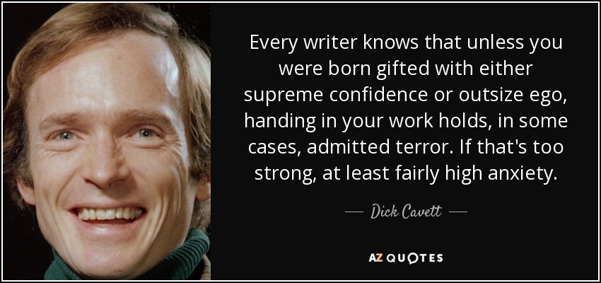 Every writer knows that unless you were born gifted with either supreme confidence or outsize ego, handing in your work holds, in some cases, admitted terror. If that's too strong, at least fairly high anxiety. - Dick Cavett