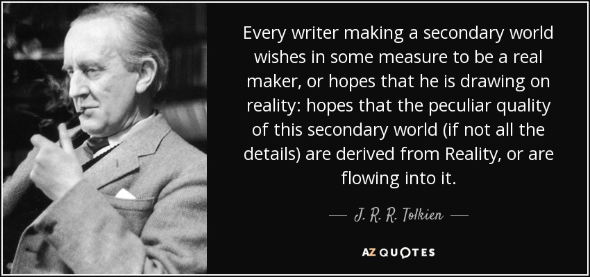 Every writer making a secondary world wishes in some measure to be a real maker, or hopes that he is drawing on reality: hopes that the peculiar quality of this secondary world (if not all the details) are derived from Reality, or are flowing into it. - J. R. R. Tolkien