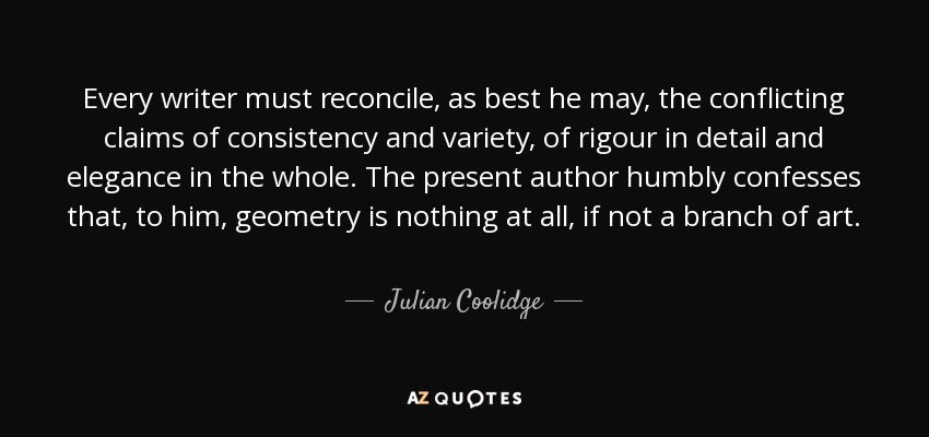 Every writer must reconcile, as best he may, the conflicting claims of consistency and variety, of rigour in detail and elegance in the whole. The present author humbly confesses that, to him, geometry is nothing at all, if not a branch of art. - Julian Coolidge
