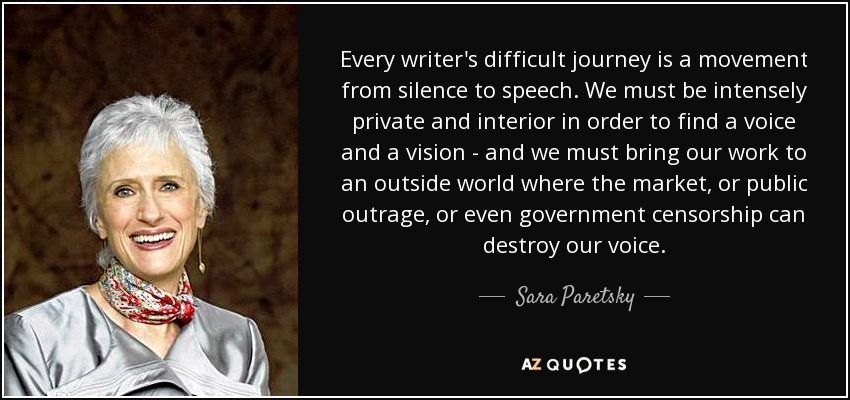 Every writer's difficult journey is a movement from silence to speech. We must be intensely private and interior in order to find a voice and a vision - and we must bring our work to an outside world where the market, or public outrage, or even government censorship can destroy our voice. - Sara Paretsky