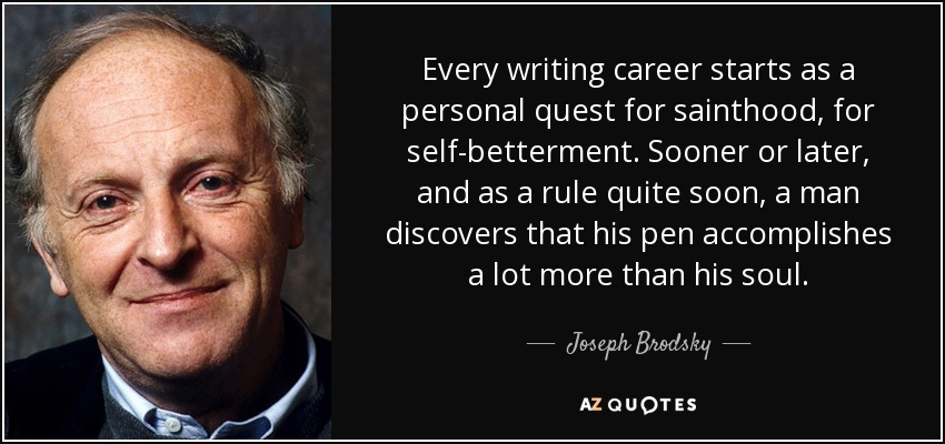 Every writing career starts as a personal quest for sainthood, for self-betterment. Sooner or later, and as a rule quite soon, a man discovers that his pen accomplishes a lot more than his soul. - Joseph Brodsky