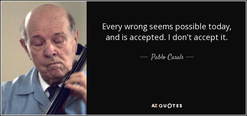 Every wrong seems possible today, and is accepted. I don't accept it. - Pablo Casals