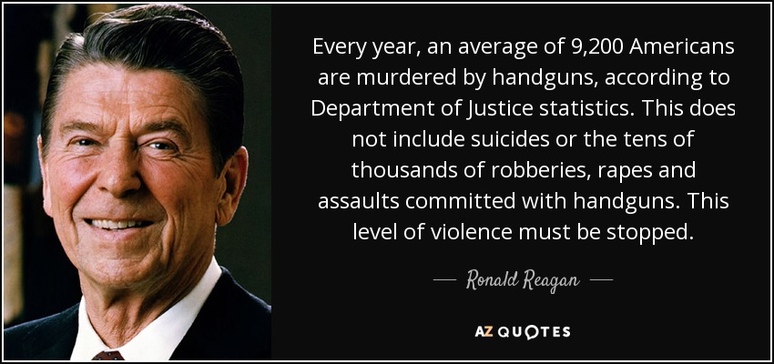 Every year, an average of 9,200 Americans are murdered by handguns, according to Department of Justice statistics. This does not include suicides or the tens of thousands of robberies, rapes and assaults committed with handguns. This level of violence must be stopped. - Ronald Reagan