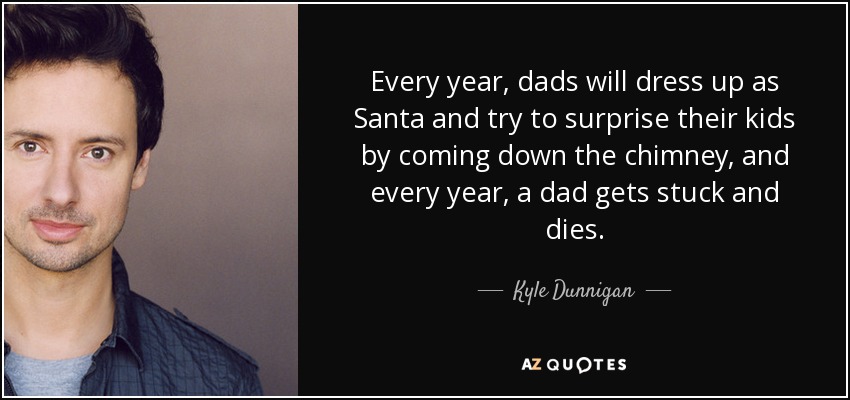 Every year, dads will dress up as Santa and try to surprise their kids by coming down the chimney, and every year, a dad gets stuck and dies. - Kyle Dunnigan