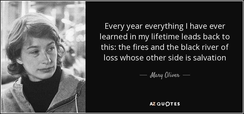 Every year everything I have ever learned in my lifetime leads back to this: the fires and the black river of loss whose other side is salvation - Mary Oliver