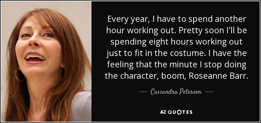 Every year, I have to spend another hour working out. Pretty soon I'll be spending eight hours working out just to fit in the costume. I have the feeling that the minute I stop doing the character, boom, Roseanne Barr. - Cassandra Peterson
