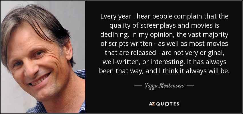 Every year I hear people complain that the quality of screenplays and movies is declining. In my opinion, the vast majority of scripts written - as well as most movies that are released - are not very original, well-written, or interesting. It has always been that way, and I think it always will be. - Viggo Mortensen