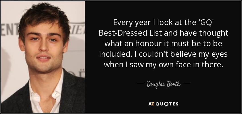 Every year I look at the 'GQ' Best-Dressed List and have thought what an honour it must be to be included. I couldn't believe my eyes when I saw my own face in there. - Douglas Booth