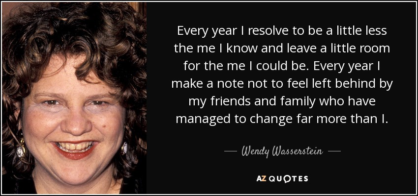 Every year I resolve to be a little less the me I know and leave a little room for the me I could be. Every year I make a note not to feel left behind by my friends and family who have managed to change far more than I. - Wendy Wasserstein