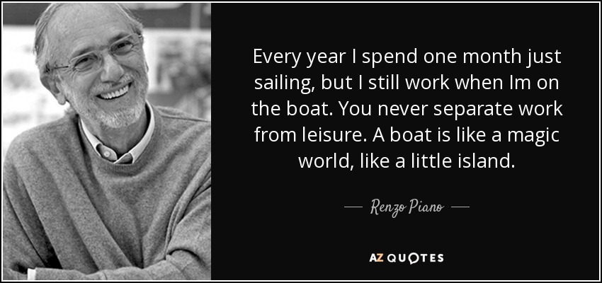 Every year I spend one month just sailing, but I still work when Im on the boat. You never separate work from leisure. A boat is like a magic world, like a little island. - Renzo Piano