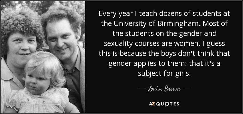 Every year I teach dozens of students at the University of Birmingham. Most of the students on the gender and sexuality courses are women. I guess this is because the boys don't think that gender applies to them: that it's a subject for girls. - Louise Brown