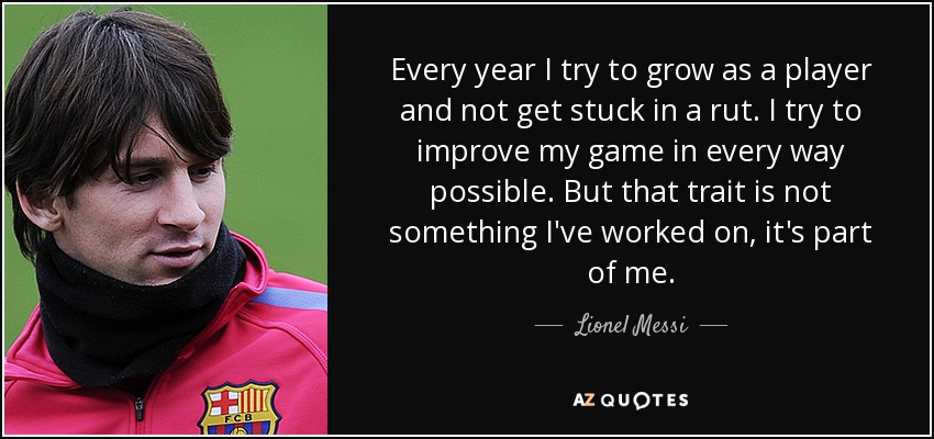 Every year I try to grow as a player and not get stuck in a rut. I try to improve my game in every way possible. But that trait is not something I've worked on, it's part of me. - Lionel Messi