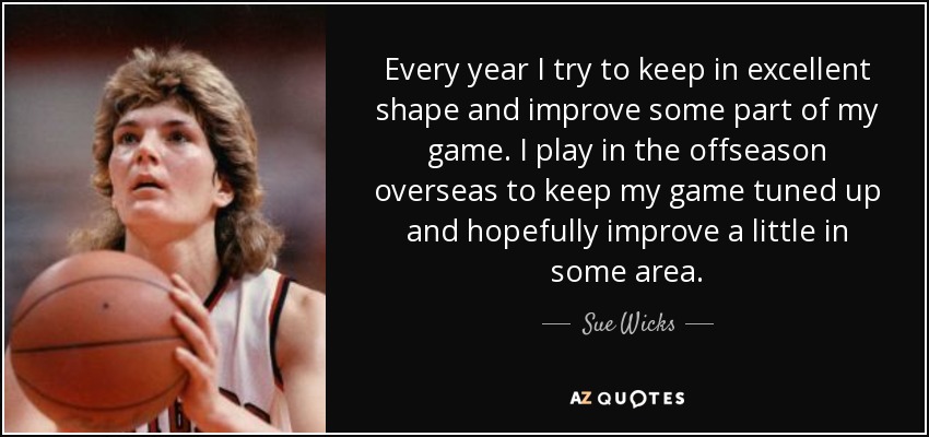 Every year I try to keep in excellent shape and improve some part of my game. I play in the offseason overseas to keep my game tuned up and hopefully improve a little in some area. - Sue Wicks