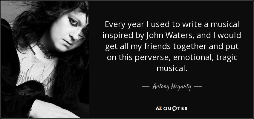 Every year I used to write a musical inspired by John Waters, and I would get all my friends together and put on this perverse, emotional, tragic musical. - Antony Hegarty