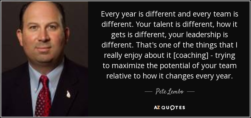 Every year is different and every team is different. Your talent is different, how it gets is different, your leadership is different. That's one of the things that I really enjoy about it [coaching] - trying to maximize the potential of your team relative to how it changes every year. - Pete Lembo
