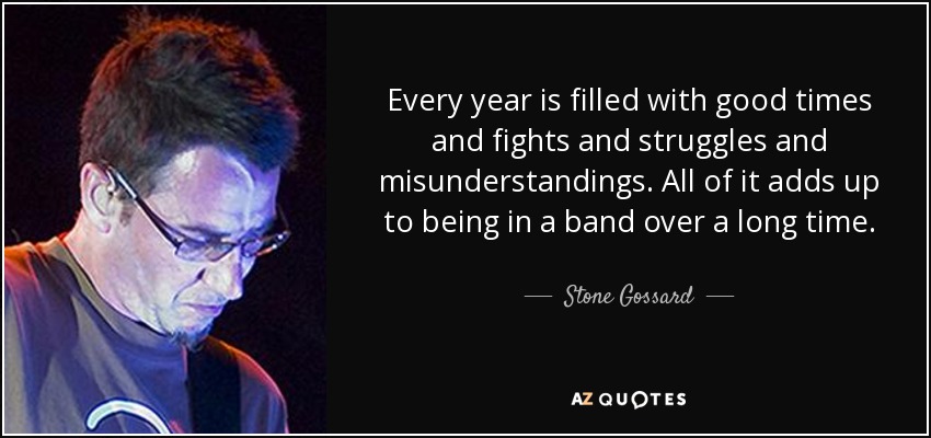 Every year is filled with good times and fights and struggles and misunderstandings. All of it adds up to being in a band over a long time. - Stone Gossard