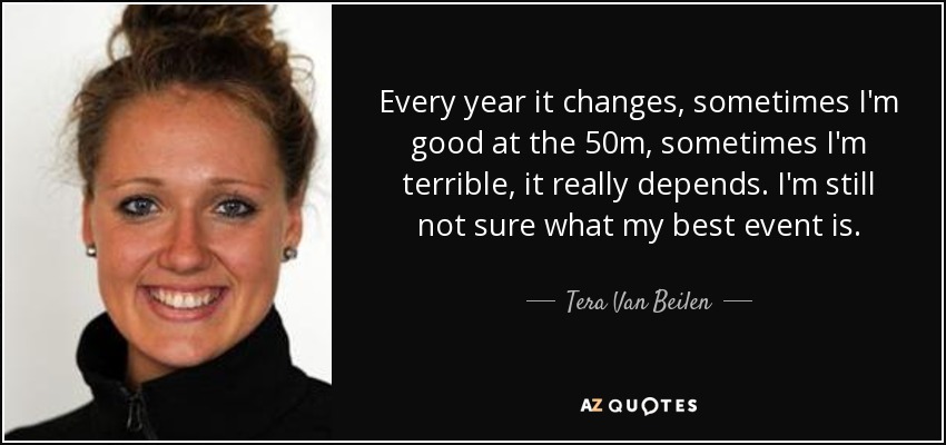 Every year it changes, sometimes I'm good at the 50m, sometimes I'm terrible, it really depends. I'm still not sure what my best event is. - Tera Van Beilen
