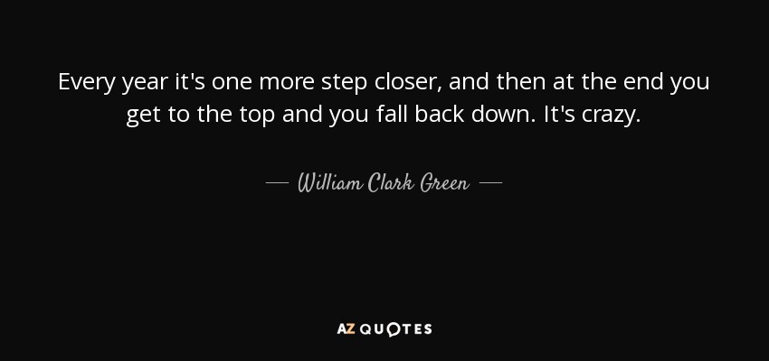 Every year it's one more step closer, and then at the end you get to the top and you fall back down. It's crazy. - William Clark Green