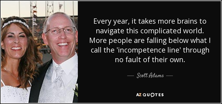 Every year, it takes more brains to navigate this complicated world. More people are falling below what I call the 'incompetence line' through no fault of their own. - Scott Adams