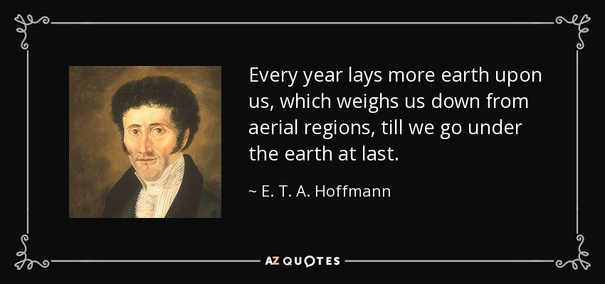 Every year lays more earth upon us, which weighs us down from aerial regions, till we go under the earth at last. - E. T. A. Hoffmann