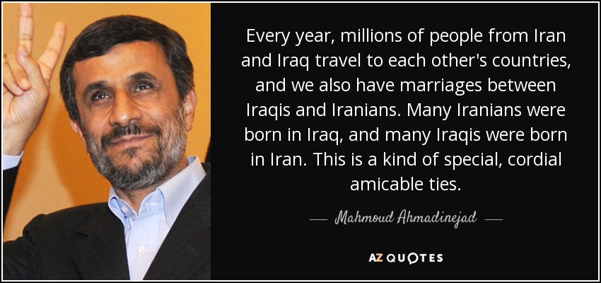 Every year, millions of people from Iran and Iraq travel to each other's countries, and we also have marriages between Iraqis and Iranians. Many Iranians were born in Iraq, and many Iraqis were born in Iran. This is a kind of special, cordial amicable ties. - Mahmoud Ahmadinejad