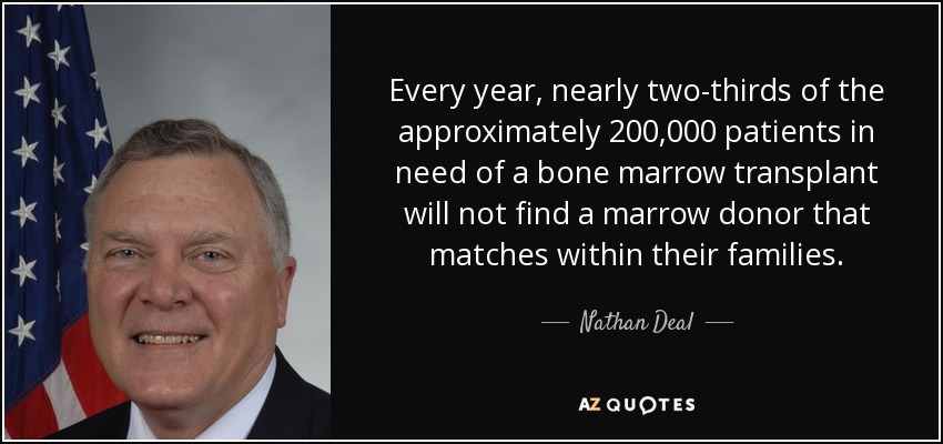 Every year, nearly two-thirds of the approximately 200,000 patients in need of a bone marrow transplant will not find a marrow donor that matches within their families. - Nathan Deal