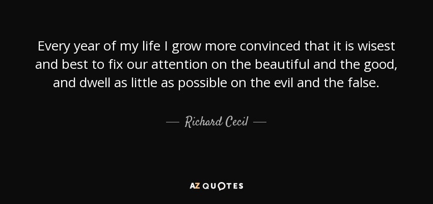 Every year of my life I grow more convinced that it is wisest and best to fix our attention on the beautiful and the good, and dwell as little as possible on the evil and the false. - Richard Cecil