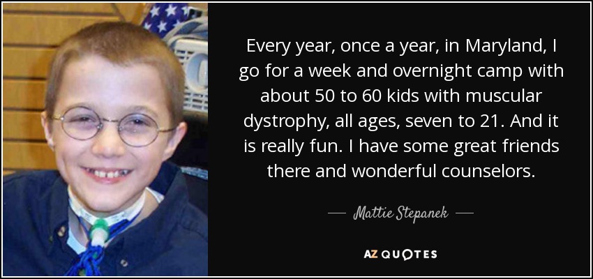 Every year, once a year, in Maryland, I go for a week and overnight camp with about 50 to 60 kids with muscular dystrophy, all ages, seven to 21. And it is really fun. I have some great friends there and wonderful counselors. - Mattie Stepanek