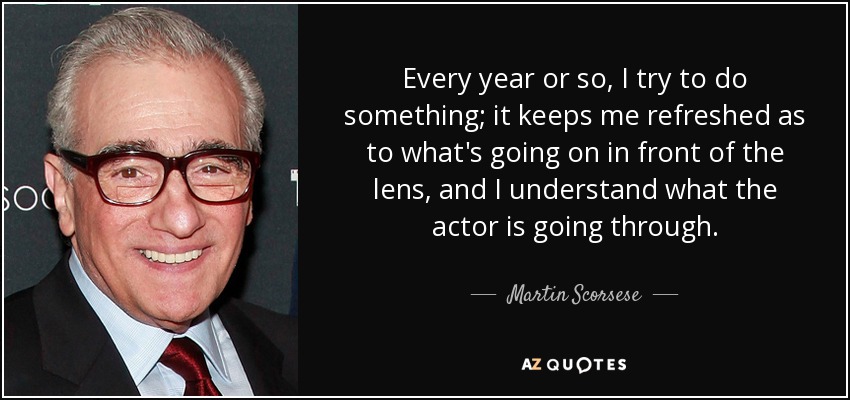 Every year or so, I try to do something; it keeps me refreshed as to what's going on in front of the lens, and I understand what the actor is going through. - Martin Scorsese