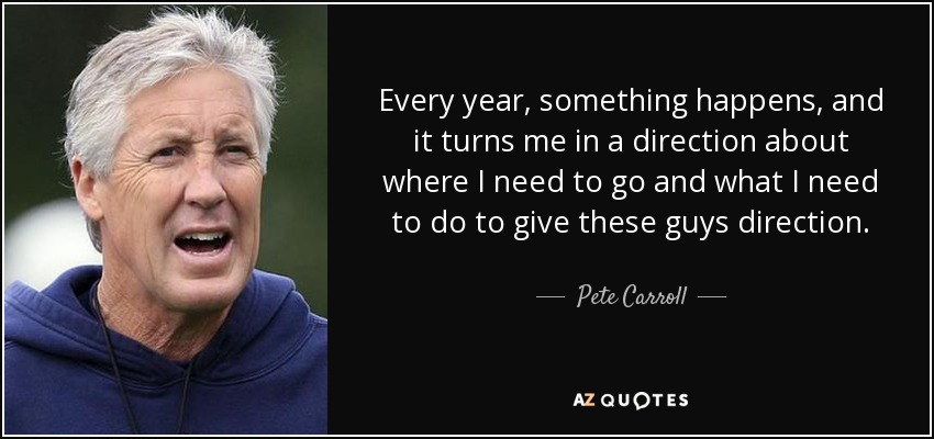 Every year, something happens, and it turns me in a direction about where I need to go and what I need to do to give these guys direction. - Pete Carroll