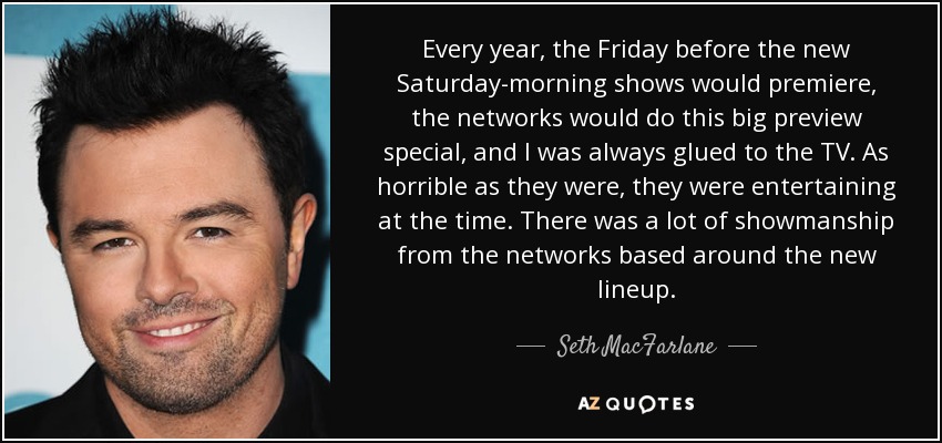 Every year, the Friday before the new Saturday-morning shows would premiere, the networks would do this big preview special, and I was always glued to the TV. As horrible as they were, they were entertaining at the time. There was a lot of showmanship from the networks based around the new lineup. - Seth MacFarlane