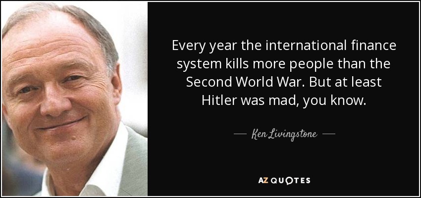 Every year the international finance system kills more people than the Second World War. But at least Hitler was mad, you know. - Ken Livingstone
