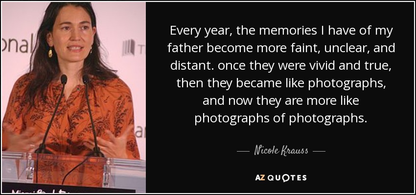 Every year, the memories I have of my father become more faint, unclear, and distant. once they were vivid and true, then they became like photographs, and now they are more like photographs of photographs. - Nicole Krauss