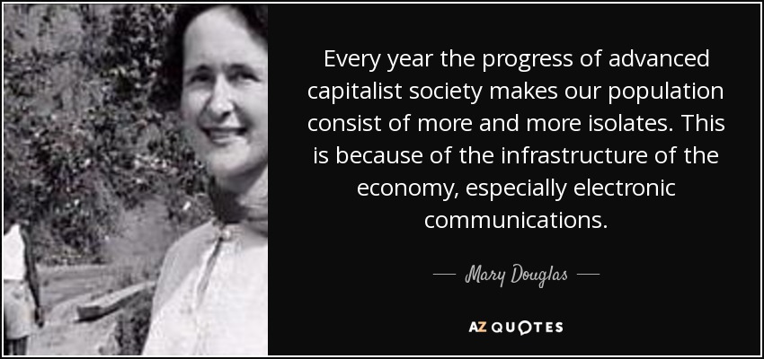 Every year the progress of advanced capitalist society makes our population consist of more and more isolates. This is because of the infrastructure of the economy, especially electronic communications. - Mary Douglas